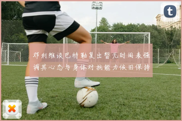 邓利维谈巴特勒复出暂无时间表强调其心态与身体对抗能力依旧保持