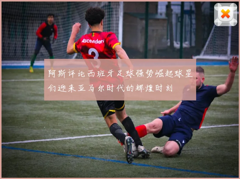 阿斯评论西班牙足球强势崛起球星们迎来亚马尔时代的辉煌时刻