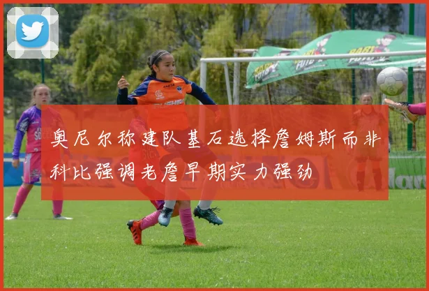 奥尼尔称建队基石选择詹姆斯而非科比强调老詹早期实力强劲