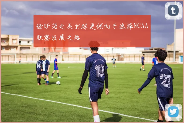 徐昕若赴美打球更倾向于选择NCAA联赛发展之路