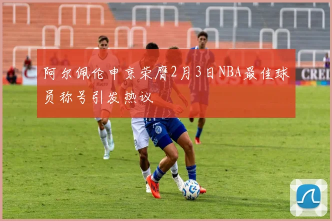 阿尔佩伦申京荣膺2月3日NBA最佳球员称号引发热议