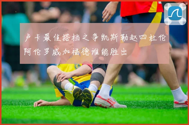 卢卡最佳搭档之争凯斯勒赵四杜伦阿伦罗威加福德谁能胜出