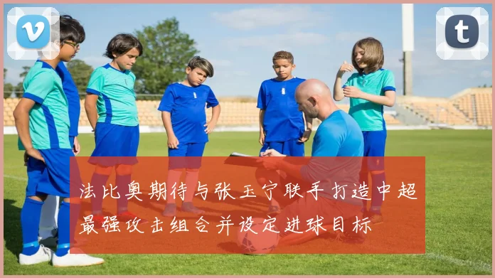 法比奥期待与张玉宁联手打造中超最强攻击组合并设定进球目标