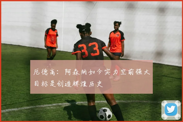 厄德高：阿森纳如今实力空前强大目标是创造辉煌历史