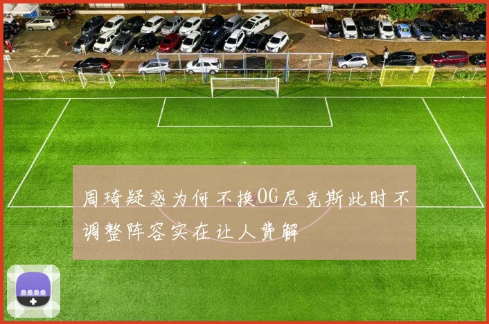 周琦疑惑为何不换OG尼克斯此时不调整阵容实在让人费解