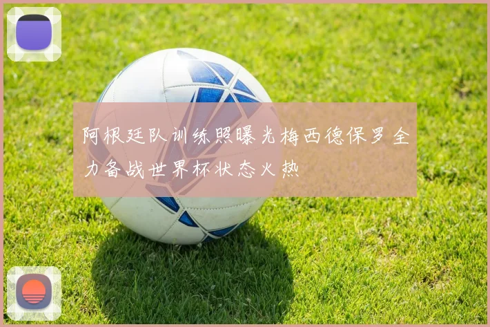 阿根廷队训练照曝光梅西德保罗全力备战世界杯状态火热