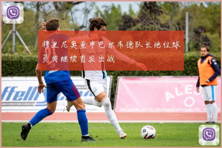 穆里尼奥重申巴尔韦德队长地位球员将继续首发出战