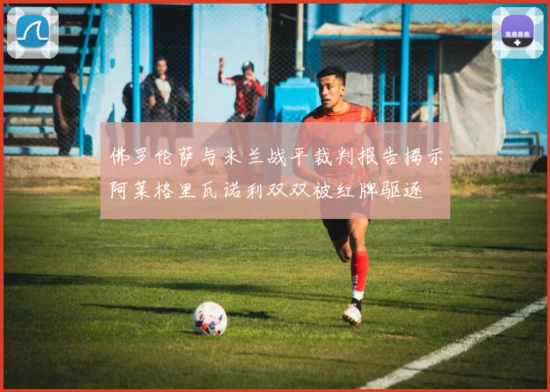 佛罗伦萨与米兰战平裁判报告揭示阿莱格里瓦诺利双双被红牌驱逐