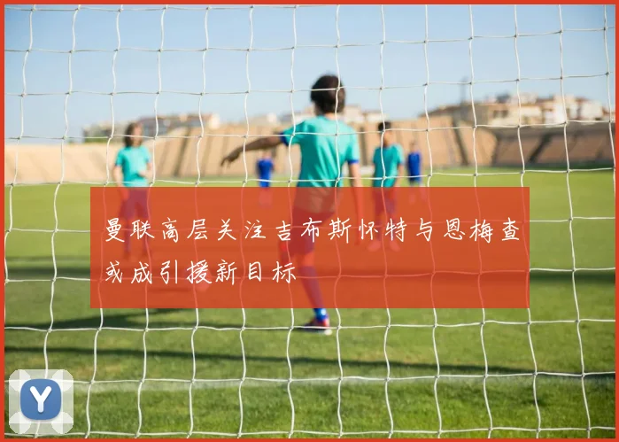 曼联高层关注吉布斯怀特与恩梅查或成引援新目标