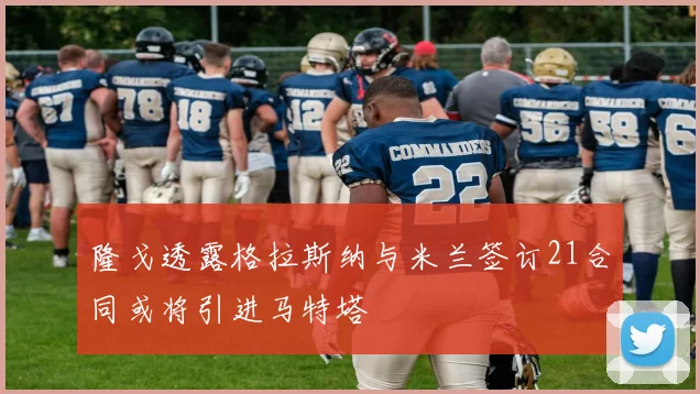 隆戈透露格拉斯纳与米兰签订21合同或将引进马特塔