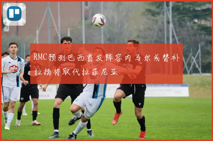 RMC预测巴西首发阵容内马尔或替补拉扬将取代拉菲尼亚