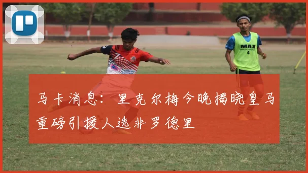马卡消息：里克尔梅今晚揭晓皇马重磅引援人选非罗德里