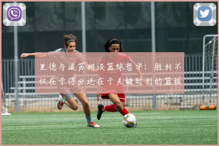 里德与道苏姆谈篮球哲学：胜利不仅在于得分还在于关键时刻的篮板球