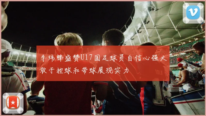 李玮锋盛赞U17国足球员自信心强大敢于控球和带球展现实力