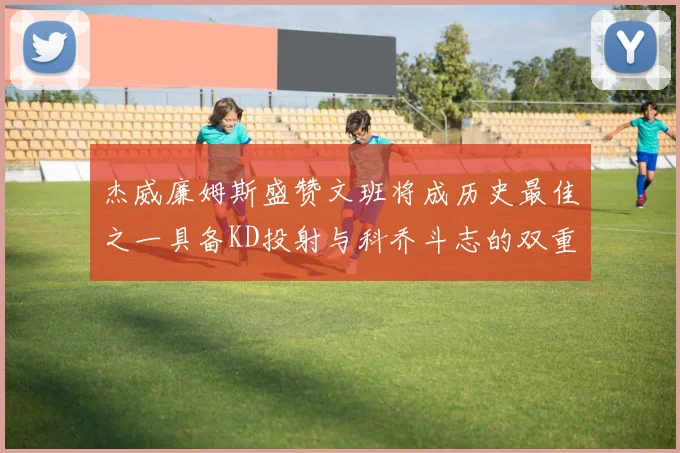 杰威廉姆斯盛赞文班将成历史最佳之一具备KD投射与科乔斗志的双重优势