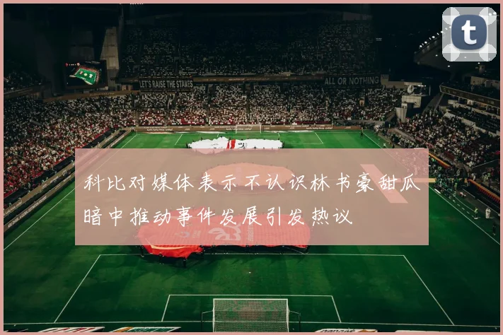 科比对媒体表示不认识林书豪甜瓜暗中推动事件发展引发热议