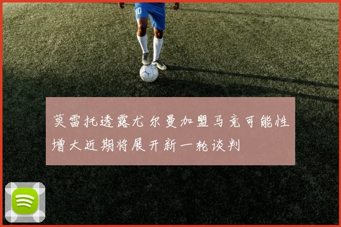 莫雷托透露尤尔曼加盟马竞可能性增大近期将展开新一轮谈判