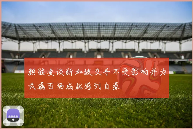 颜骏凌谈新加坡交手不受影响并为武磊百场成就感到自豪